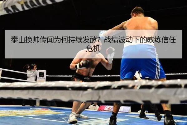 泰山换帅传闻为何持续发酵？战绩波动下的教练信任危机